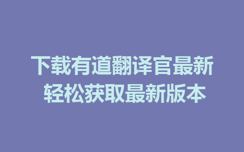 下载有道翻译官最新 轻松获取最新版本